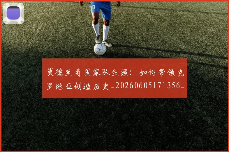 莫德里奇国家队生涯：如何带领克罗地亚创造历史_20260605171356_20260703181745