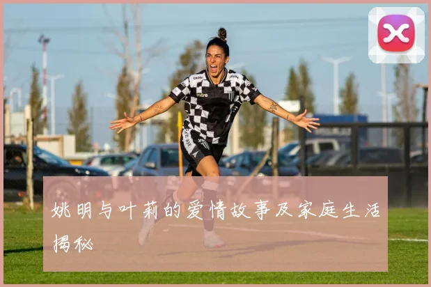 姚明与叶莉的爱情故事及家庭生活揭秘